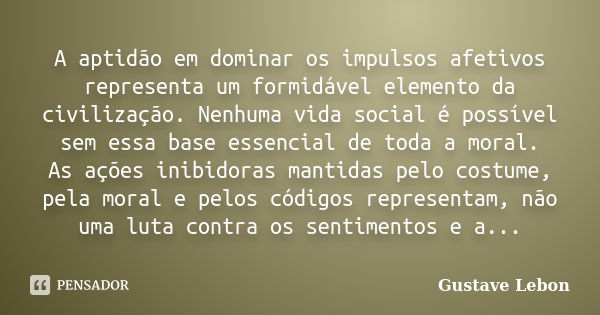 A aptidão em dominar os impulsos afetivos representa um formidável elemento da civilização. Nenhuma vida social é possível sem essa base essencial de toda a mor... Frase de Gustave Lebon.