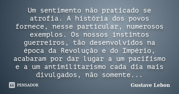 Um sentimento não praticado se atrofia. A história dos povos fornece, nesse particular, numerosos exemplos. Os nossos instintos guerreiros, tão desenvolvidos na... Frase de Gustave Lebon.