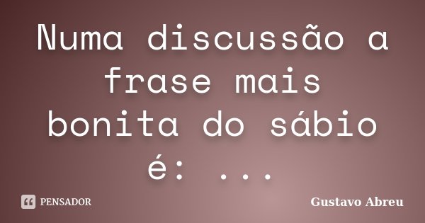 Numa discussão a frase mais bonita do sábio é: ...... Frase de Gustavo Abreu.