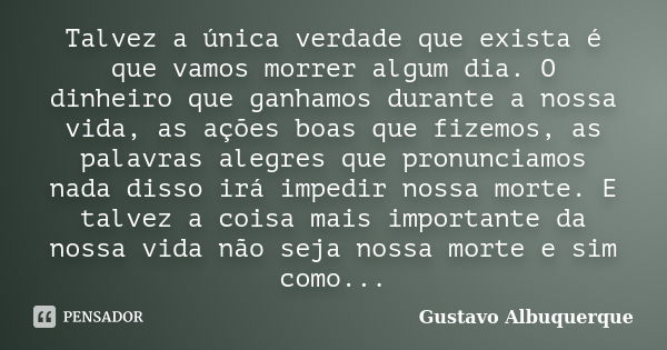 Talvez a única verdade que exista é que vamos morrer algum dia. O dinheiro que ganhamos durante a nossa vida, as ações boas que fizemos, as palavras alegres que... Frase de Gustavo Albuquerque.