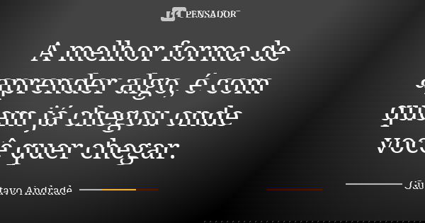 A melhor forma de aprender algo, é com quem já chegou onde você quer chegar.... Frase de Gustavo Andrade.