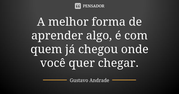 A melhor forma de aprender algo, é com quem já chegou onde você quer chegar.... Frase de Gustavo Andrade.