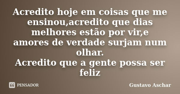 Acredito hoje em coisas que me ensinou,acredito que dias melhores estão por vir,e amores de verdade surjam num olhar. Acredito que a gente possa ser feliz... Frase de Gustavo Aschar.