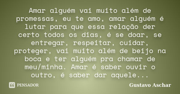 Amar alguém vai muito além de promessas, eu te amo, amar alguém é lutar para que essa relação der certo todos os dias, é se doar, se entregar, respeitar, cuidar... Frase de Gustavo Aschar.