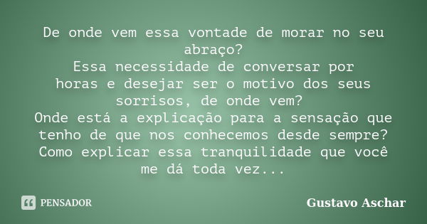 De onde vem essa vontade de morar no seu abraço? Essa necessidade de conversar por horas e desejar ser o motivo dos seus sorrisos, de onde vem? Onde está a expl... Frase de Gustavo Aschar.