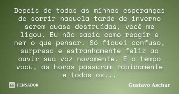 Depois de todas as minhas esperanças de sorrir naquela tarde de inverno serem quase destruídas, você me ligou. Eu não sabia como reagir e nem o que pensar. Só f... Frase de Gustavo Aschar.