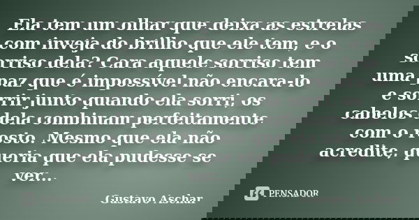Ela tem um olhar que deixa as estrelas com inveja do brilho que ele tem, e o sorriso dela? Cara aquele sorriso tem uma paz que é impossível não encara-lo e sorr... Frase de Gustavo Aschar.