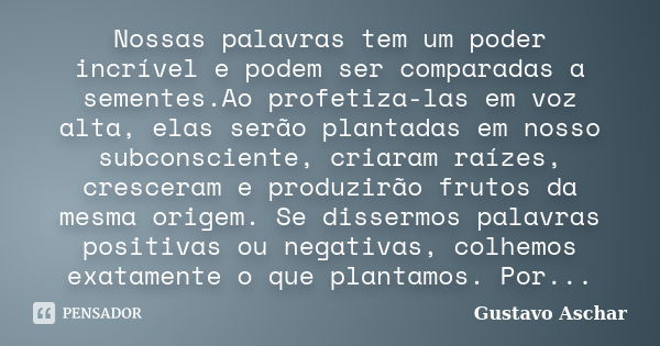 Nossas palavras tem um poder incrível e podem ser comparadas a sementes.Ao profetiza-las em voz alta, elas serão plantadas em nosso subconsciente, criaram raíze... Frase de Gustavo Aschar.