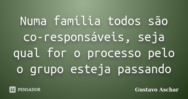 Numa família todos são co-responsáveis, seja qual for o processo pelo o grupo esteja passando... Frase de Gustavo Aschar.