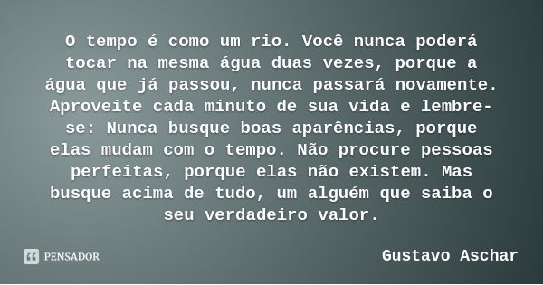 O tempo é como um rio. Você nunca poderá tocar na mesma água duas vezes, porque a água que já passou, nunca passará novamente. Aproveite cada minuto de sua vida... Frase de Gustavo Aschar.