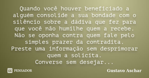 Quando você houver beneficiado a alguém consolide a sua bondade com o silêncio sobre a dádiva que fez para que você não humilhe quem a recebe. Não se oponha con... Frase de Gustavo Aschar.