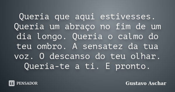 Queria que aqui estivesses. Queria um abraço no fim de um dia longo. Queria o calmo do teu ombro. A sensatez da tua voz. O descanso do teu olhar. Queria-te a ti... Frase de Gustavo Aschar.