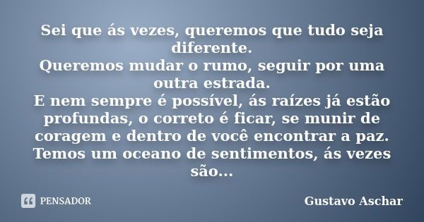 Sei que ás vezes, queremos que tudo seja diferente. Queremos mudar o rumo, seguir por uma outra estrada. E nem sempre é possível, ás raízes já estão profundas, ... Frase de Gustavo Aschar.