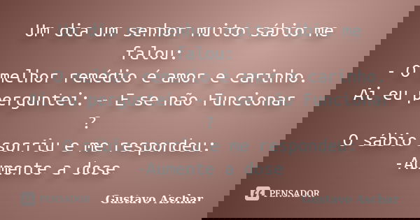 Um dia um senhor muito sábio me falou: - O melhor remédio é amor e carinho. Ai eu perguntei: - E se não Funcionar ? O sábio sorriu e me respondeu: -Aumente a do... Frase de Gustavo Aschar.