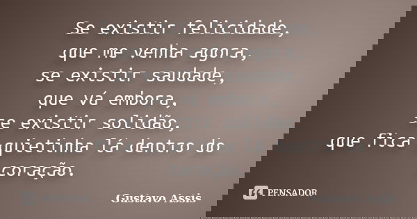 Se existir felicidade, que me venha agora, se existir saudade, que vá embora, se existir solidão, que fica quietinha lá dentro do coração.... Frase de Gustavo Assis.