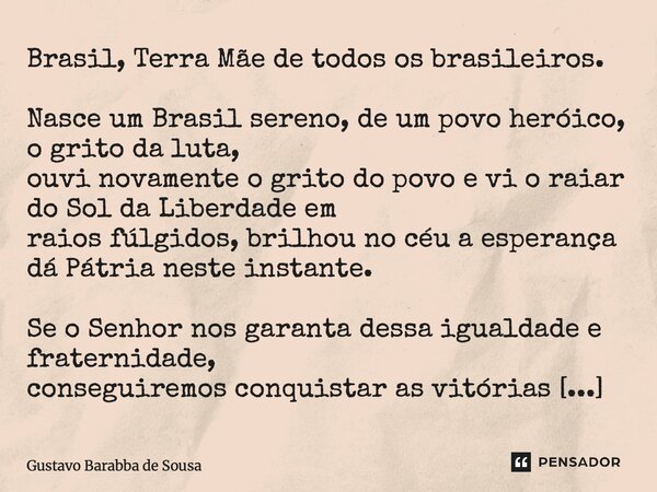 Brasil, Terra Mãe de todos os brasileiros. Nasce um Brasil sereno, de um povo heróico, o grito da luta, ouvi novamente o grito do povo e vi o raiar do Sol da L... Frase de Gustavo Barabba de Sousa.