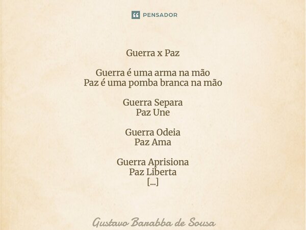 Guerra x Paz Guerra é uma arma na mão Paz é uma pomba branca na mão Guerra Separa Paz Une Guerra Odeia Paz Ama Guerra Aprisiona Paz Liberta Guerra é Trevas Paz... Frase de Gustavo Barabba de Sousa.