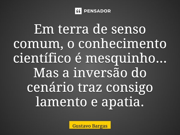 ⁠Em terra de senso comum, o conhecimento científico é mesquinho... Mas a inversão do cenário traz consigo lamento e apatia.... Frase de Gustavo Bargas.