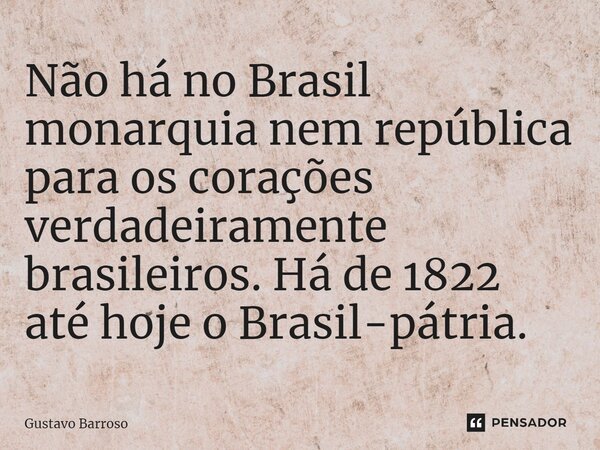 ⁠Não há no Brasil monarquia nem república para os corações verdadeiramente brasileiros. Há de 1822 até hoje o Brasil-pátria.... Frase de GUSTAVO BARROSO.