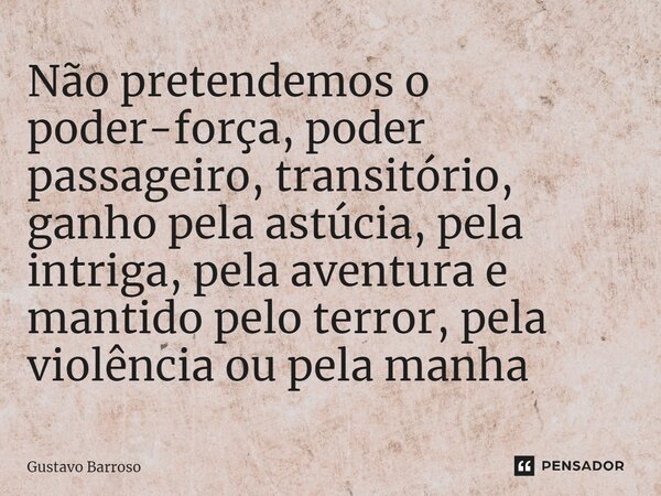 ⁠Não pretendemos o poder-força, poder passageiro, transitório, ganho pela astúcia, pela intriga, pela aventura e mantido pelo terror, pela violência ou pela man... Frase de GUSTAVO BARROSO.