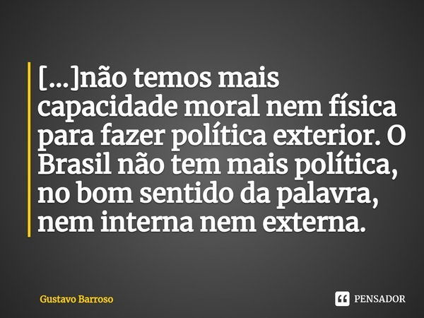⁠[...]não temos mais capacidade moral nem física para fazer política exterior. O Brasil não tem mais política, no bom sentido da palavra, nem interna nem extern... Frase de GUSTAVO BARROSO.