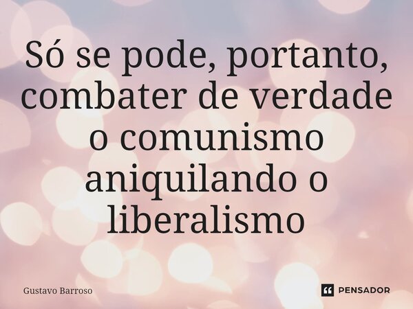 ⁠Só se pode, portanto, combater de verdade o comunismo aniquilando o liberalismo... Frase de GUSTAVO BARROSO.