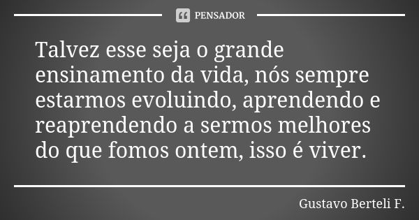 Talvez esse seja o grande ensinamento da vida, nós sempre estarmos evoluindo, aprendendo e reaprendendo a sermos melhores do que fomos ontem, isso é viver.... Frase de Gustavo Berteli F..