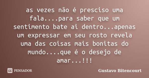 as vezes não é presciso uma fala....para saber que um sentimento bate ai dentro...apenas um expressar em seu rosto revela uma das coisas mais bonitas do mundo..... Frase de Gustavo Bitencourt.