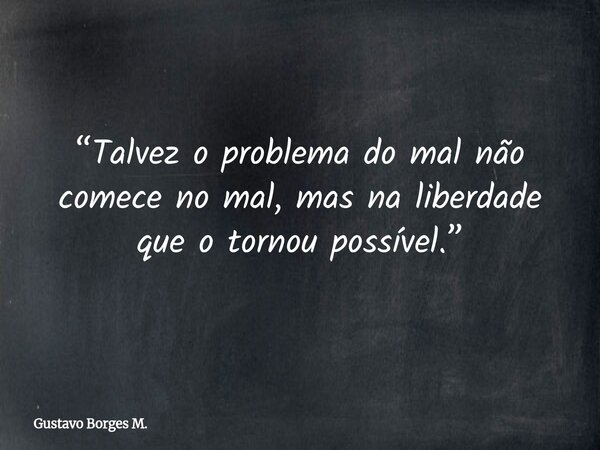 “Talvez o problema do mal não comece no mal, mas na liberdade que o tornou possível.”... Frase de Gustavo Borges M..