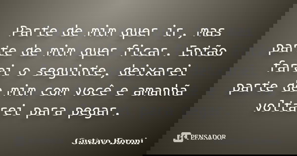 Parte de mim quer ir, mas parte de mim quer ficar. Então farei o seguinte, deixarei parte de mim com você e amanhã voltarei para pegar.... Frase de Gustavo Boroni.