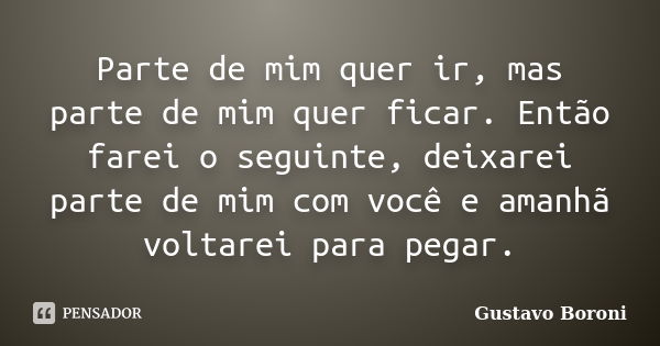 Parte de mim quer ir, mas parte de mim quer ficar. Então farei o seguinte, deixarei parte de mim com você e amanhã voltarei para pegar.... Frase de Gustavo Boroni.