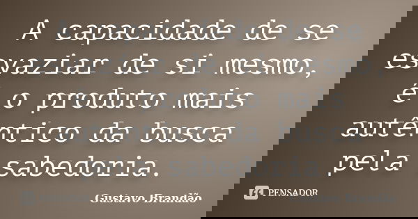 A capacidade de se esvaziar de si mesmo, é o produto mais autêntico da busca pela sabedoria.... Frase de Gustavo Brandão.