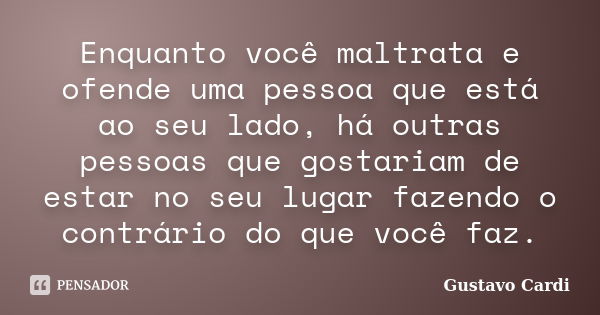 Enquanto você maltrata e ofende uma pessoa que está ao seu lado, há outras pessoas que gostariam de estar no seu lugar fazendo o contrário do que você faz.... Frase de Gustavo Cardi.