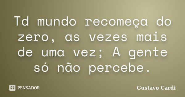 Td mundo recomeça do zero, as vezes mais de uma vez; A gente só não percebe.... Frase de Gustavo Cardi.