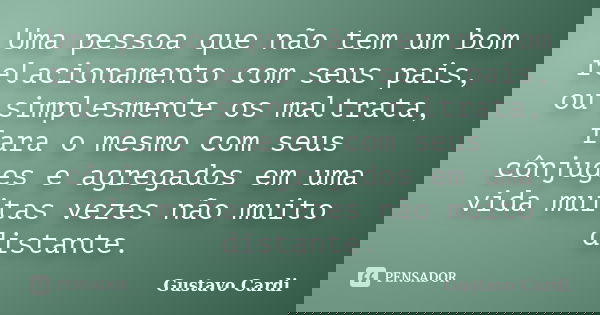 Uma pessoa que não tem um bom relacionamento com seus pais, ou simplesmente os maltrata, fara o mesmo com seus cônjuges e agregados em uma vida muitas vezes não... Frase de Gustavo Cardi.