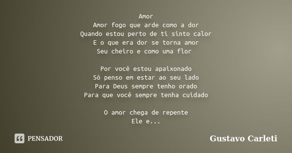 Amor Amor fogo que arde como a dor Quando estou perto de ti sinto calor E o que era dor se torna amor Seu cheiro e como uma flor Por você estou apaixonado Só pe... Frase de Gustavo Carleti.