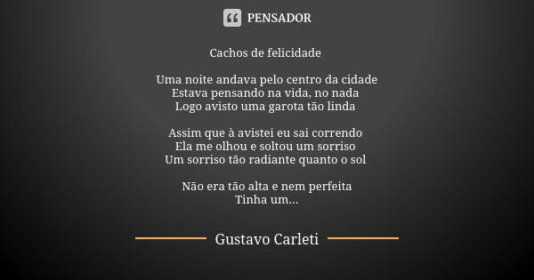 Cachos de felicidade Uma noite andava pelo centro da cidade Estava pensando na vida, no nada Logo avisto uma garota tão linda Assim que à avistei eu sai corrend... Frase de Gustavo Carleti.