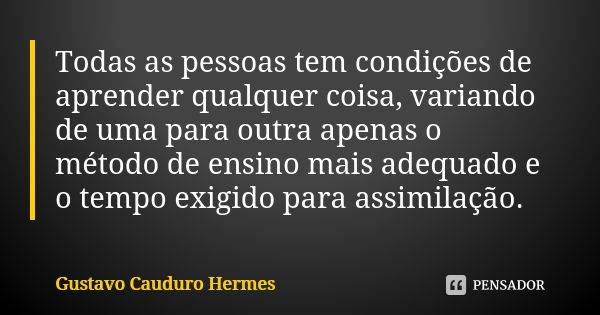 Todas as pessoas tem condições de aprender qualquer coisa, variando de uma para outra apenas o método de ensino mais adequado e o tempo exigido para assimilação... Frase de Gustavo Cauduro Hermes.