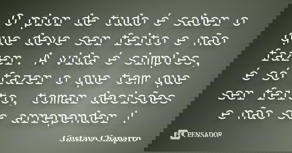 O pior de tudo é saber o que deve ser feito e não fazer. A vida é simples, é só fazer o que tem que ser feito, tomar decisões e não se arrepender !... Frase de Gustavo Chaparro.