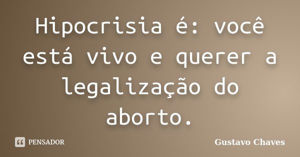Hipocrisia é: você está vivo e querer a legalização do aborto.... Frase de Gustavo Chaves.