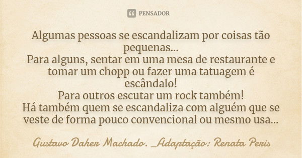 Algumas pessoas se escandalizam por coisas tão pequenas... Para alguns, sentar em uma mesa de restaurante e tomar um chopp ou fazer uma tatuagem é escândalo! Pa... Frase de Gustavo Daher Machado. _Adaptação: Renata Peris.