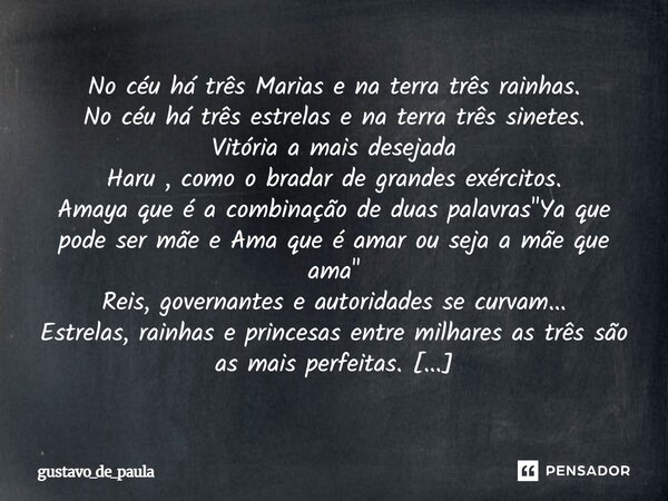 No céu há três Marias e na terra três rainhas. No céu há três estrelas e na terra três sinetes. Vitória a mais desejada Haru , como o bradar de grandes exército... Frase de gustavo_de_paula.