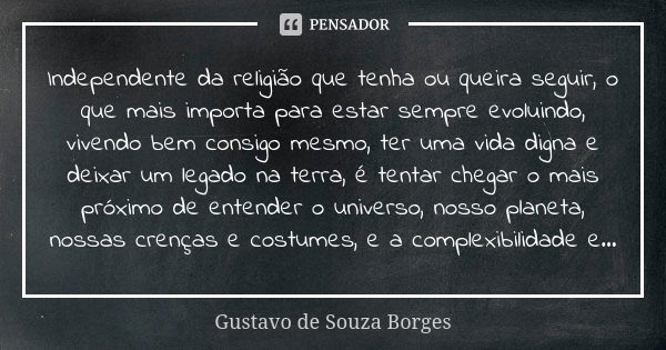 Independente da religião que tenha ou queira seguir, o que mais importa para estar sempre evoluindo, vivendo bem consigo mesmo, ter uma vida digna e deixar um l... Frase de Gustavo de Souza Borges.