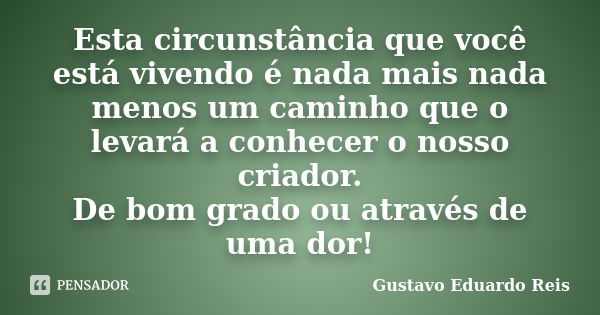 Esta circunstância que você está vivendo é nada mais nada menos um caminho que o levará a conhecer o nosso criador. De bom grado ou através de uma dor!... Frase de Gustavo Eduardo Reis.