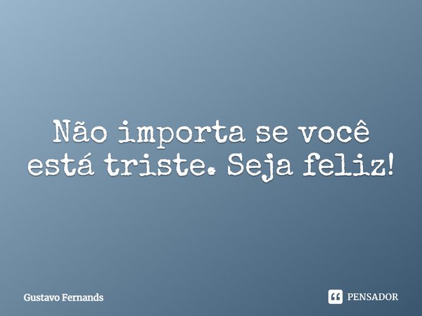 Não importa se você está triste. Seja feliz!... Frase de Gustavo Fernands.