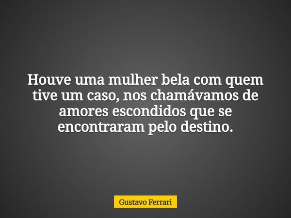 Houve uma mulher bela com quem tive um caso, nos chamávamos de amores escondidos que se encontraram pelo destino.... Frase de Gustavo Ferrari.