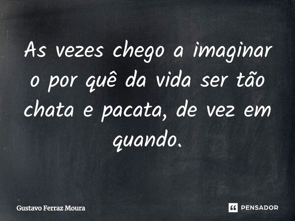 As vezes chego a imaginar o por quê⁠ da vida ser tão chata e pacata, de vez em quando.... Frase de Gustavo Ferraz Moura.