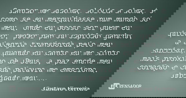 Cantar me acalma, alivia a alma, é como se eu mergulhasse num mundo só meu, onde eu posso ser quem eu quiser, peter pan ou capitão gancho, a alegria transborda ... Frase de Gustavo Ferreira.