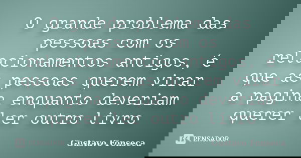 O grande problema das pessoas com os relacionamentos antigos, é que as pessoas querem virar a pagina enquanto deveriam querer ler outro livro... Frase de Gustavo Fonseca.