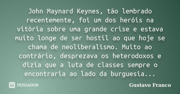 John Maynard Keynes, tão lembrado recentemente, foi um dos heróis na vitória sobre uma grande crise e estava muito longe de ser hostil ao que hoje se chama de n... Frase de Gustavo Franco.